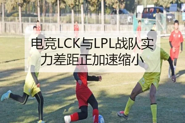 电竞LCK与LPL战队实力差距正加速缩小