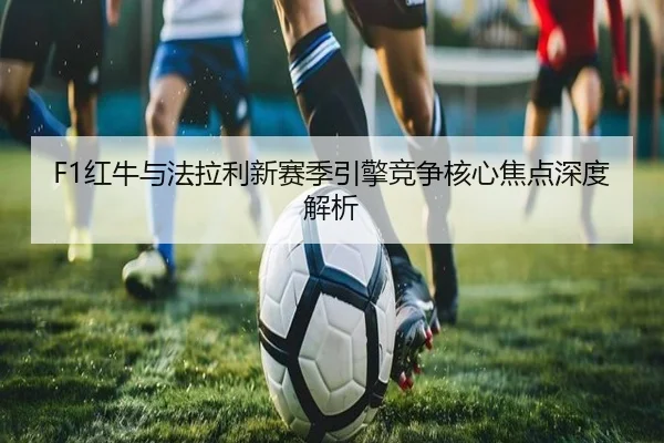 F1红牛与法拉利新赛季引擎竞争核心焦点深度解析