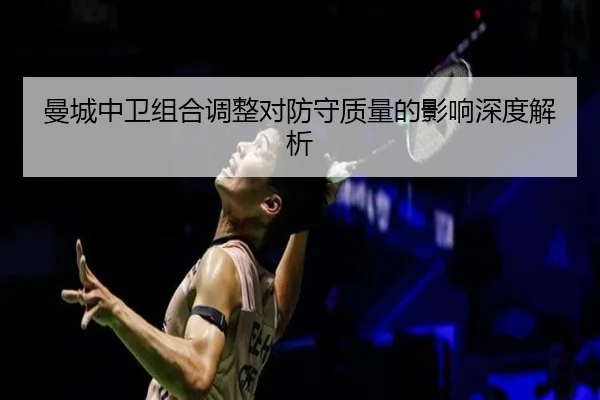曼城中卫组合调整对防守质量的影响深度解析